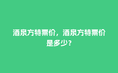 酒泉方特票价，酒泉方特票价是多少？