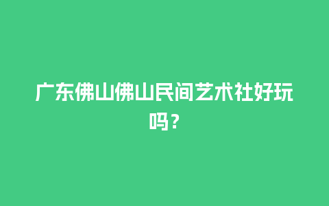 广东佛山佛山民间艺术社好玩吗？