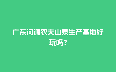 广东河源农夫山泉生产基地好玩吗？