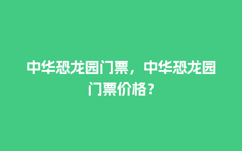 中华恐龙园门票，中华恐龙园门票价格？