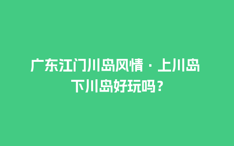 广东江门川岛风情·上川岛 下川岛好玩吗？