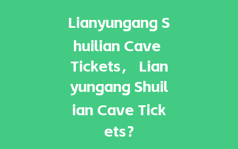 Lianyungang Shuilian Cave Tickets， Lianyungang Shuilian Cave Tickets？