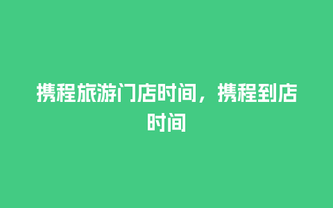 携程旅游门店时间，携程到店时间