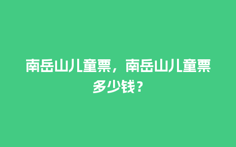 南岳山儿童票，南岳山儿童票多少钱？