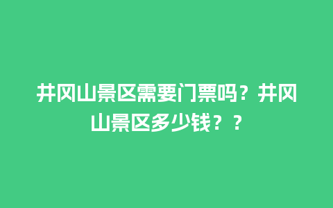 井冈山景区需要门票吗？井冈山景区多少钱？？