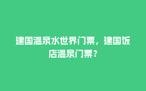 建国温泉水世界门票，建国饭店温泉门票？