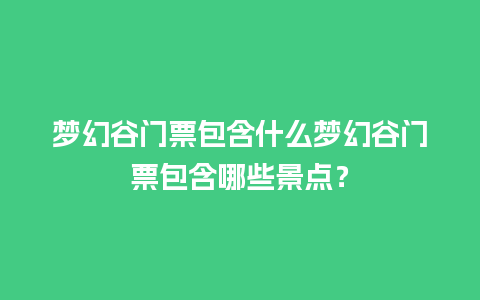 梦幻谷门票包含什么梦幻谷门票包含哪些景点？