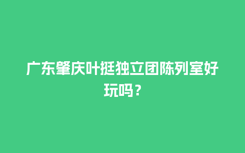 广东肇庆叶挺独立团陈列室好玩吗？