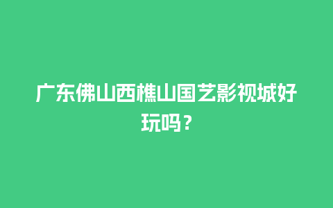 广东佛山西樵山国艺影视城好玩吗？