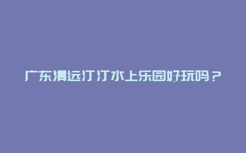 广东清远汀汀水上乐园好玩吗？