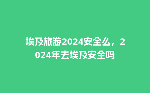 埃及旅游2024安全么，2024年去埃及安全吗