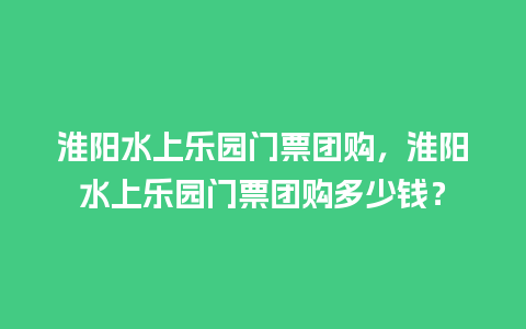 淮阳水上乐园门票团购，淮阳水上乐园门票团购多少钱？