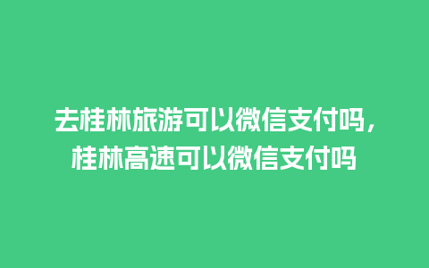 去桂林旅游可以微信支付吗，桂林高速可以微信支付吗