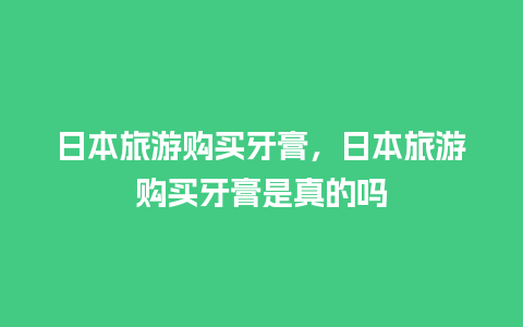 日本旅游购买牙膏，日本旅游购买牙膏是真的吗