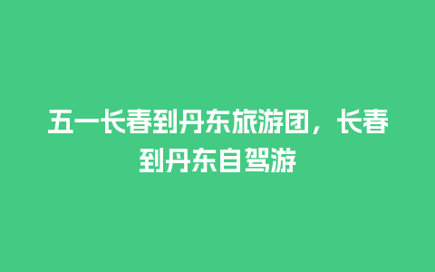 五一长春到丹东旅游团，长春到丹东自驾游