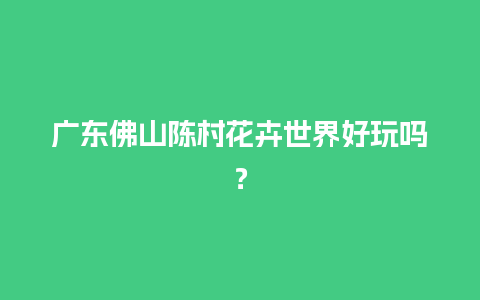 广东佛山陈村花卉世界好玩吗？