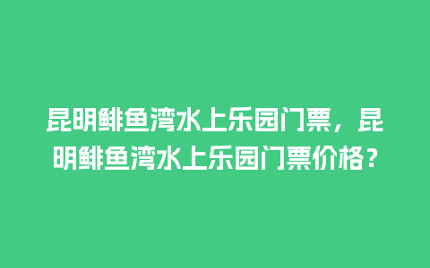 昆明鲱鱼湾水上乐园门票，昆明鲱鱼湾水上乐园门票价格？