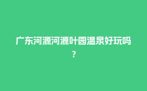 广东河源河源叶园温泉好玩吗？