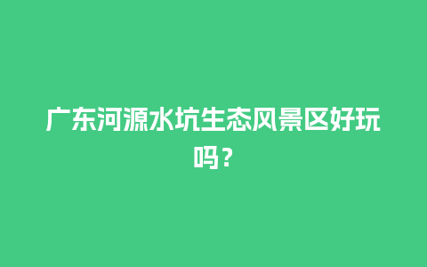 广东河源水坑生态风景区好玩吗？