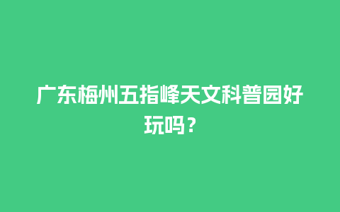 广东梅州五指峰天文科普园好玩吗？