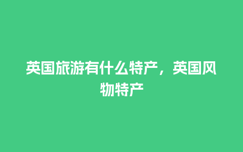 英国旅游有什么特产，英国风物特产