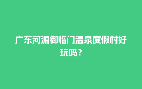 广东河源御临门温泉度假村好玩吗？