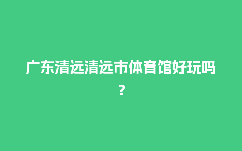 广东清远清远市体育馆好玩吗？