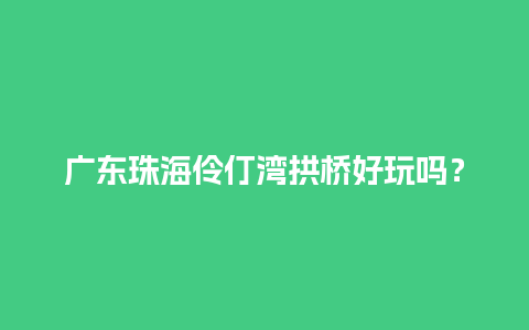 广东珠海伶仃湾拱桥好玩吗？