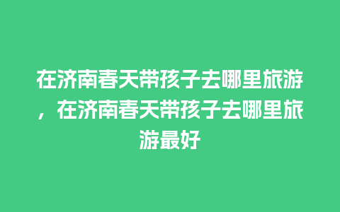 在济南春天带孩子去哪里旅游，在济南春天带孩子去哪里旅游最好