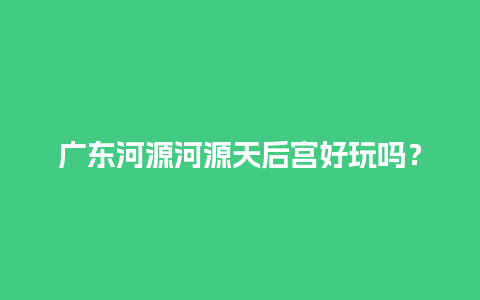 广东河源河源天后宫好玩吗？