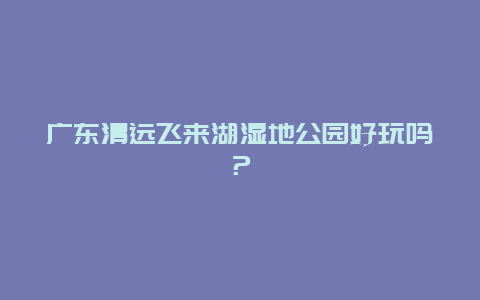 广东清远飞来湖湿地公园好玩吗？