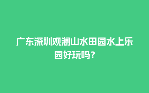 广东深圳观澜山水田园水上乐园好玩吗？