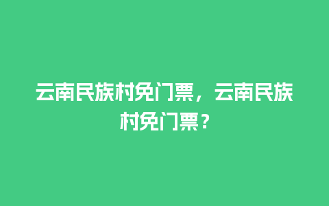 云南民族村免门票，云南民族村免门票？