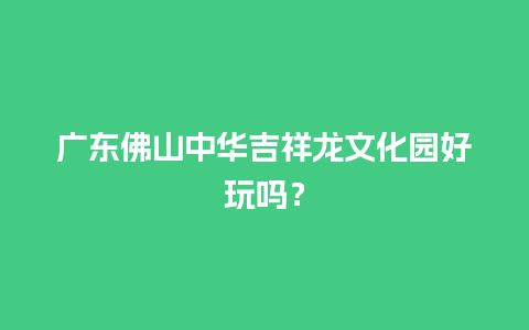 广东佛山中华吉祥龙文化园好玩吗？