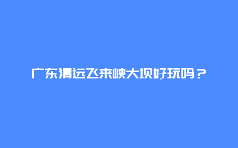 广东清远飞来峡大坝好玩吗？