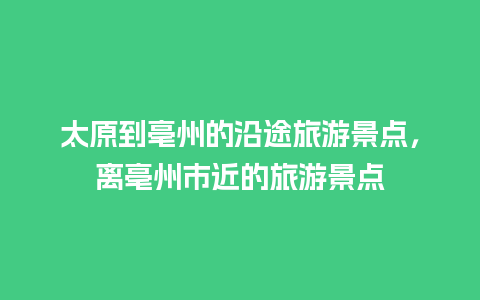 太原到亳州的沿途旅游景点，离亳州市近的旅游景点