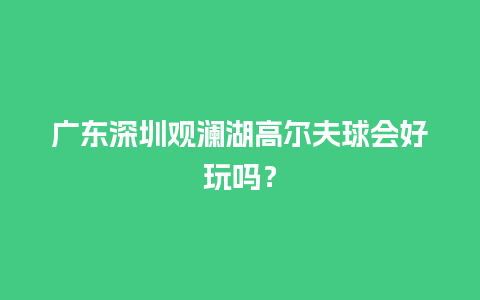 广东深圳观澜湖高尔夫球会好玩吗？