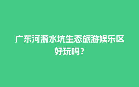 广东河源水坑生态旅游娱乐区好玩吗？