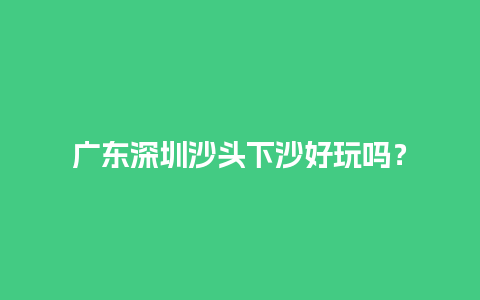 广东深圳沙头下沙好玩吗？