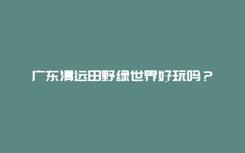 广东清远田野绿世界好玩吗？