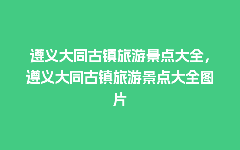 遵义大同古镇旅游景点大全，遵义大同古镇旅游景点大全图片