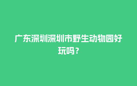 广东深圳深圳市野生动物园好玩吗？