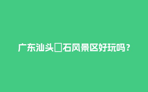 广东汕头礐石风景区好玩吗？