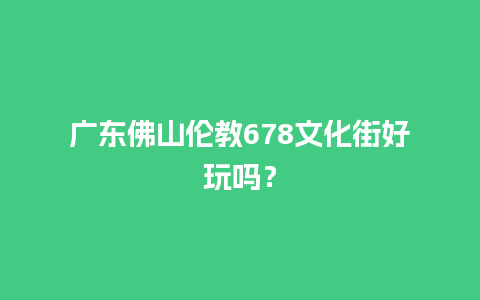 广东佛山伦教678文化街好玩吗？