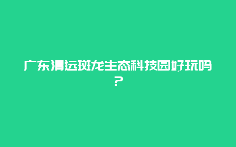 广东清远斑龙生态科技园好玩吗？