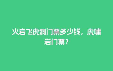 火岩飞虎洞门票多少钱，虎啸岩门票？