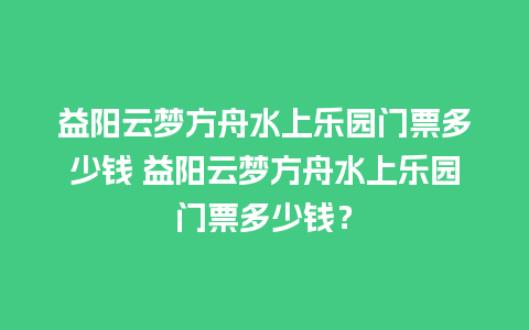 益阳云梦方舟水上乐园门票多少钱 益阳云梦方舟水上乐园门票多少钱？