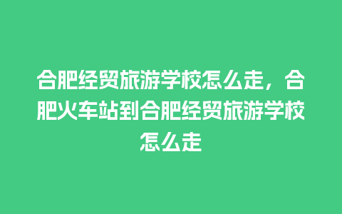 合肥经贸旅游学校怎么走，合肥火车站到合肥经贸旅游学校怎么走