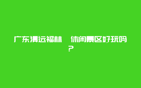 广东清远福林苑休闲景区好玩吗？