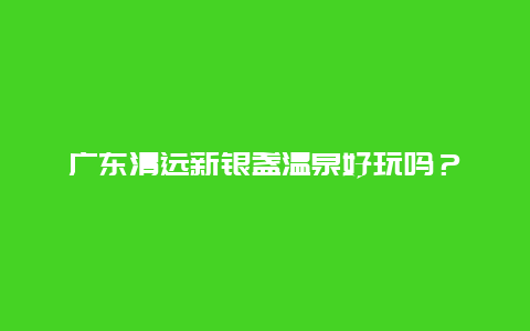 广东清远新银盏温泉好玩吗？